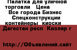 Палатка для уличной торговли › Цена ­ 6 000 - Все города Бизнес » Спецконструкции, контейнеры, киоски   . Дагестан респ.,Кизляр г.